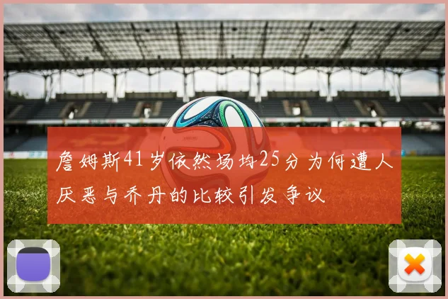 詹姆斯41岁依然场均25分为何遭人厌恶与乔丹的比较引发争议