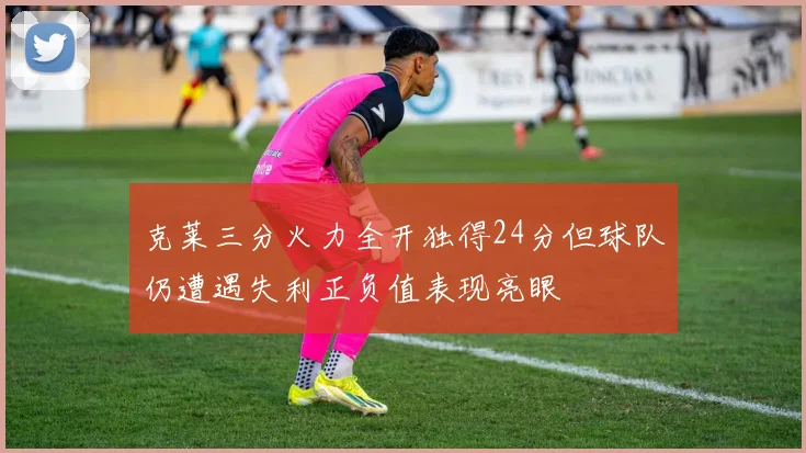 克莱三分火力全开独得24分但球队仍遭遇失利正负值表现亮眼