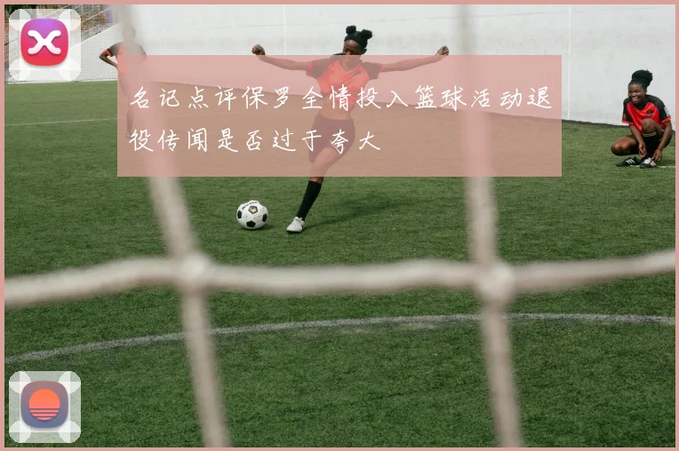 名记点评保罗全情投入篮球活动退役传闻是否过于夸大