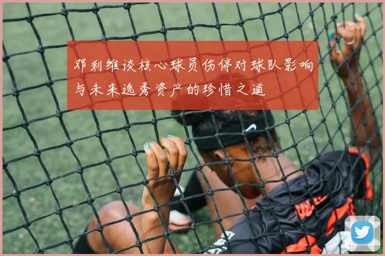 邓利维谈核心球员伤停对球队影响与未来选秀资产的珍惜之道