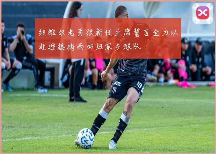 纽维尔老男孩新任主席誓言全力以赴迎接梅西回归家乡球队
