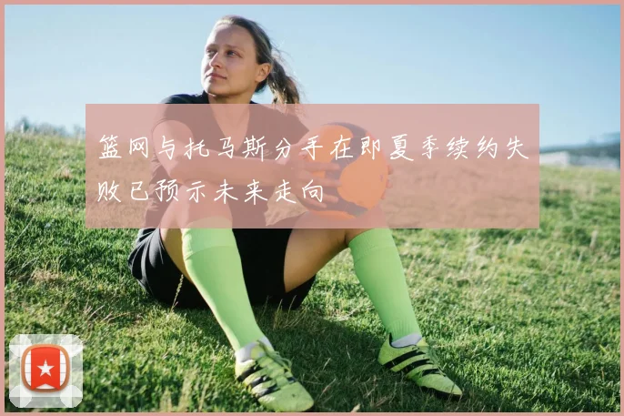 篮网与托马斯分手在即夏季续约失败已预示未来走向
