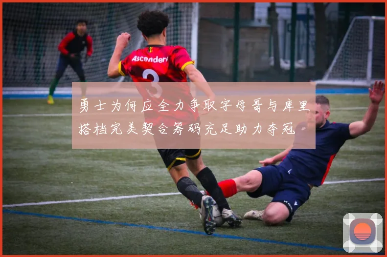 勇士为何应全力争取字母哥与库里搭档完美契合筹码充足助力夺冠