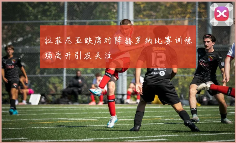 拉菲尼亚缺席对阵赫罗纳比赛训练场离开引发关注