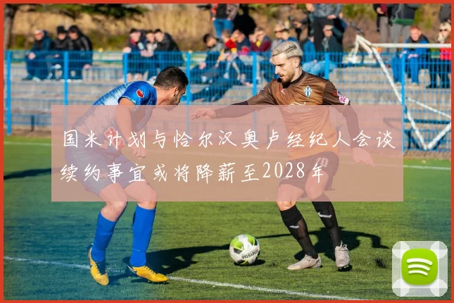 国米计划与恰尔汉奥卢经纪人会谈续约事宜或将降薪至2028年