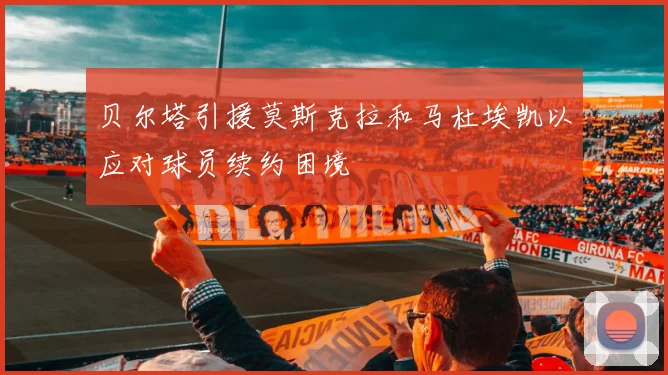 贝尔塔引援莫斯克拉和马杜埃凯以应对球员续约困境