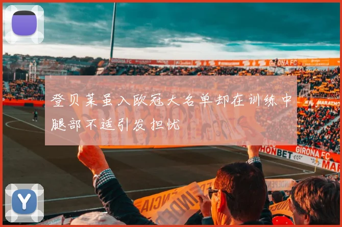 登贝莱虽入欧冠大名单却在训练中腿部不适引发担忧