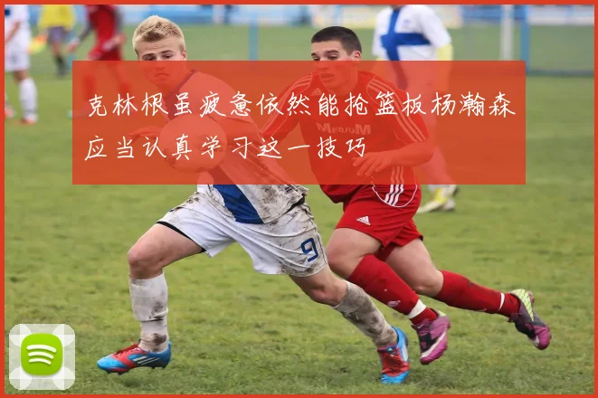 克林根虽疲惫依然能抢篮板杨瀚森应当认真学习这一技巧