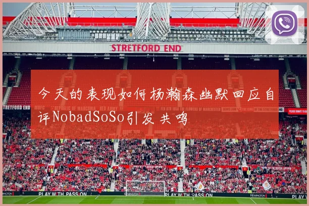 今天的表现如何杨瀚森幽默回应自评NobadSoSo引发共鸣