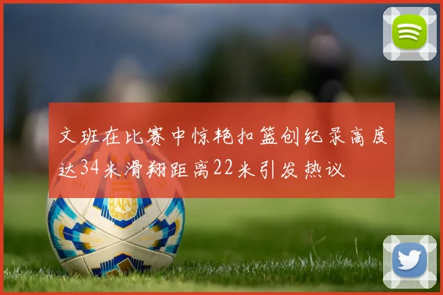 文班在比赛中惊艳扣篮创纪录高度达34米滑翔距离22米引发热议