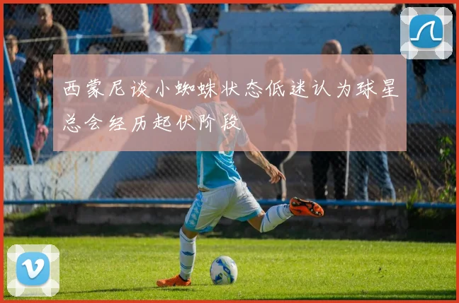 西蒙尼谈小蜘蛛状态低迷认为球星总会经历起伏阶段