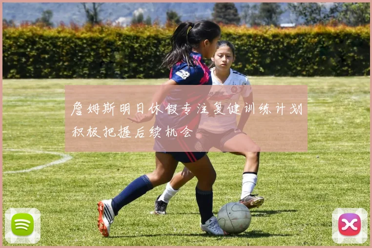 詹姆斯明日休假专注复健训练计划积极把握后续机会