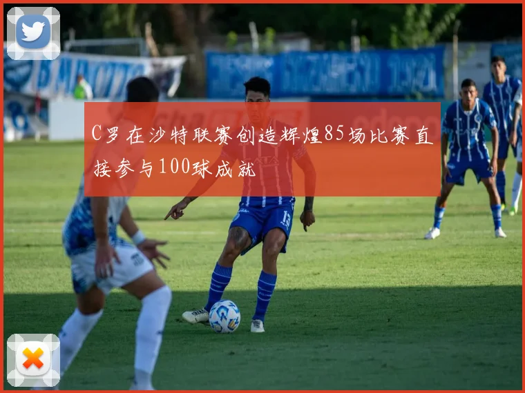 C罗在沙特联赛创造辉煌85场比赛直接参与100球成就