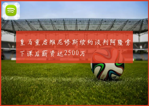 皇马重启维尼修斯续约谈判阿隆索下课后薪资达2500万