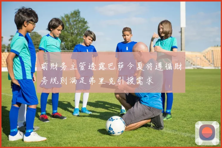 前财务主管透露巴萨今夏将遵循财务规则满足弗里克引援需求