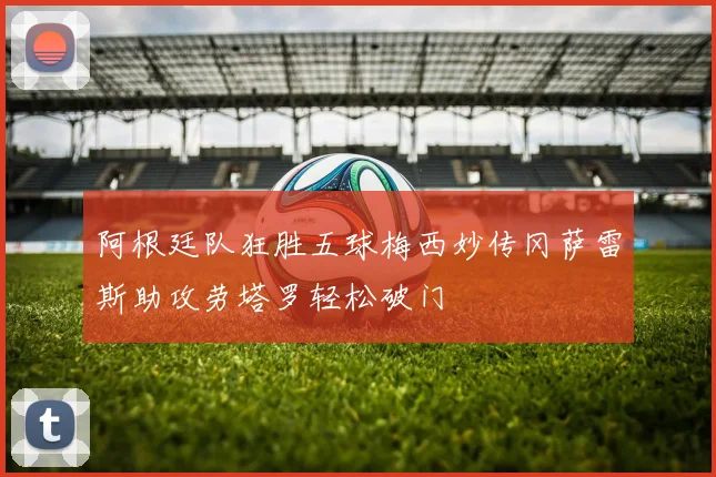 阿根廷队狂胜五球梅西妙传冈萨雷斯助攻劳塔罗轻松破门