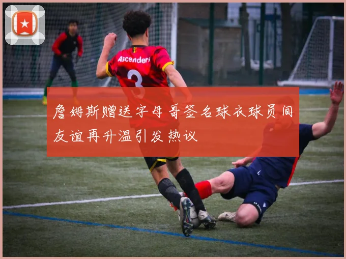 詹姆斯赠送字母哥签名球衣球员间友谊再升温引发热议