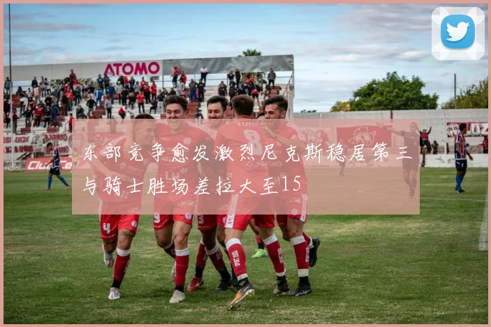 东部竞争愈发激烈尼克斯稳居第三与骑士胜场差拉大至15