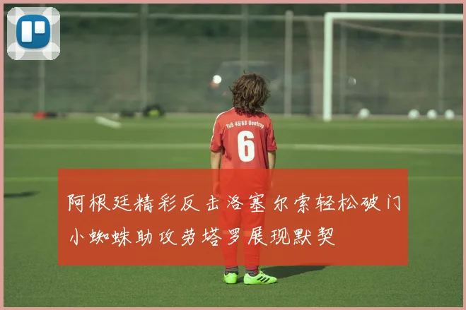阿根廷精彩反击洛塞尔索轻松破门小蜘蛛助攻劳塔罗展现默契