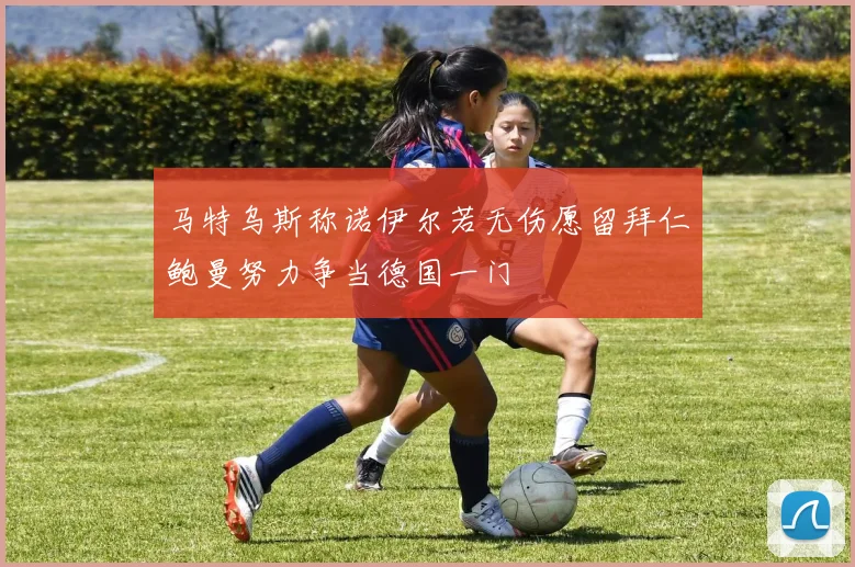 马特乌斯称诺伊尔若无伤愿留拜仁鲍曼努力争当德国一门