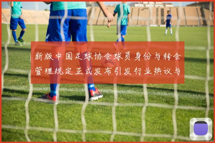 新版中国足球协会球员身份与转会管理规定正式发布引发行业热议与期待