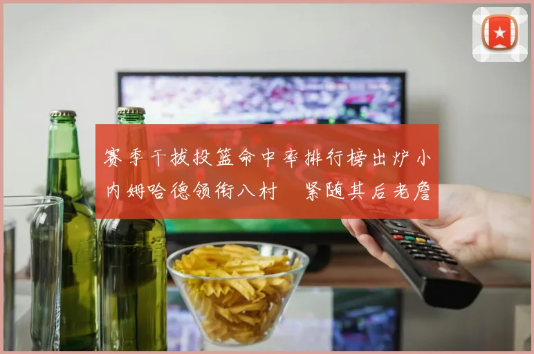 赛季干拔投篮命中率排行榜出炉小内姆哈德领衔八村塁紧随其后老詹稳居前列