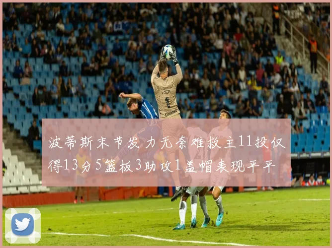 波蒂斯末节发力无奈难救主11投仅得13分5篮板3助攻1盖帽表现平平