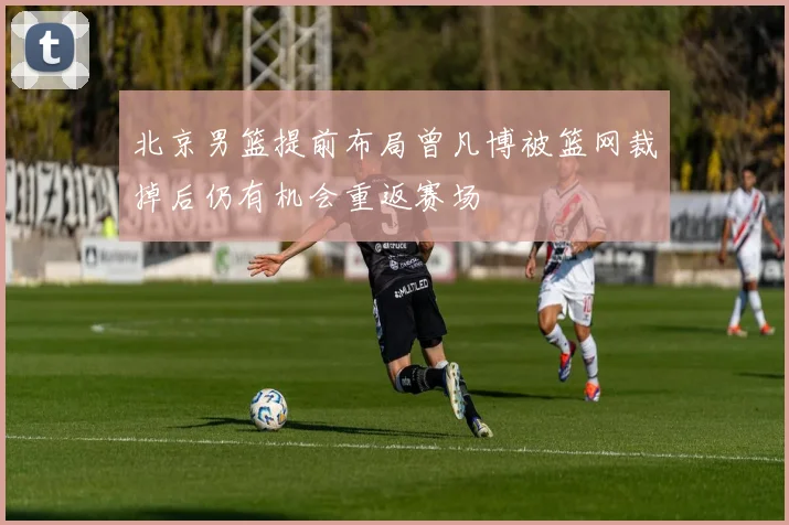 北京男篮提前布局曾凡博被篮网裁掉后仍有机会重返赛场