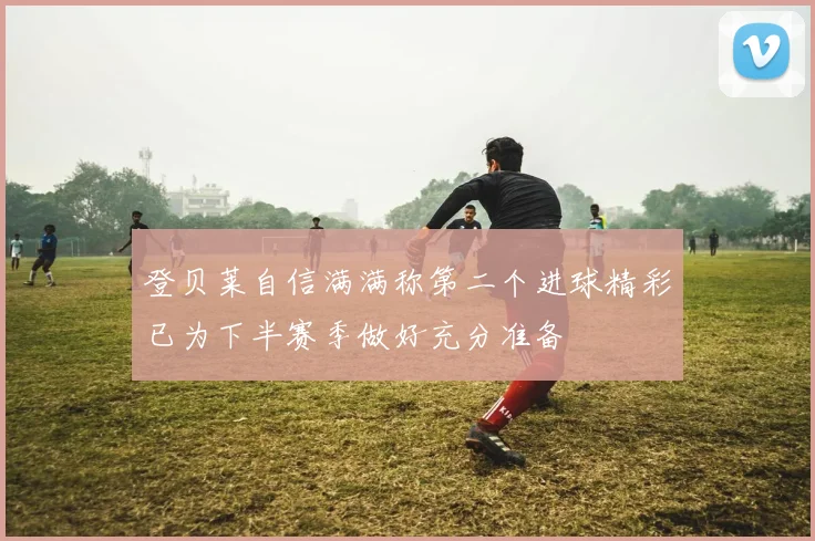 登贝莱自信满满称第二个进球精彩已为下半赛季做好充分准备