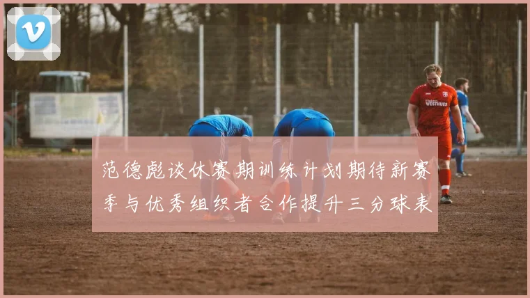范德彪谈休赛期训练计划期待新赛季与优秀组织者合作提升三分球表现